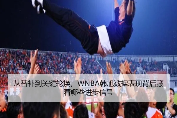 从替补到关键轮换，WNBA韩旭数据表现背后藏着哪些进步信号